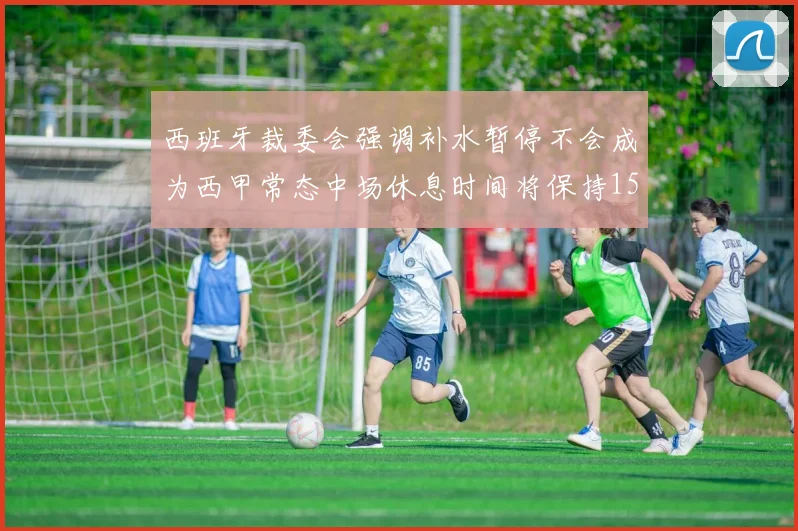 西班牙裁委会强调补水暂停不会成为西甲常态中场休息时间将保持15分钟不变